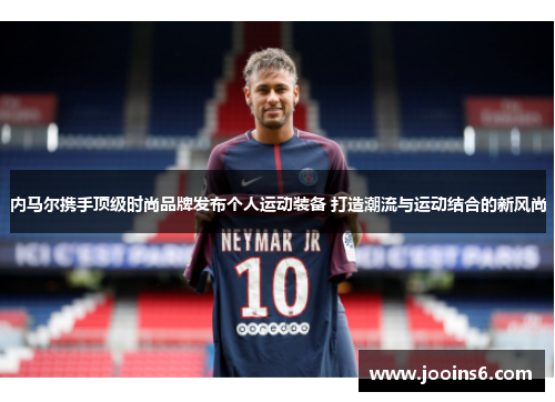 内马尔携手顶级时尚品牌发布个人运动装备 打造潮流与运动结合的新风尚