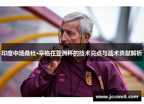 印度中场桑杜·辛格在亚洲杯的技术亮点与战术贡献解析